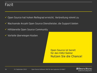 Fazit


 Open Source hat hohen Reifegrad erreicht, Verbreitung nimmt zu

 Wachsende Anzahl Open Source Dienstleister, die Support bieten

 Hilfsbereite Open Source Community

 Vorteile überwiegen Kosten




                                                          Open Source ist bereit
                                                          für den KMU-Sektor
                                                          Nutzen Sie die Chance!



36      15. September 2010   Open Source Software: Reif für den typischen CH KMU?
 