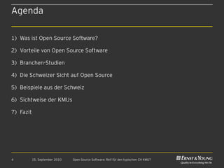 Agenda

1) Was ist Open Source Software?

2) Vorteile von Open Source Software

3) Branchen-Studien

4) Die Schweizer Sicht auf Open Source

5) Beispiele aus der Schweiz

6) Sichtweise der KMUs

7) Fazit




4          15. September 2010   Open Source Software: Reif für den typischen CH KMU?
 