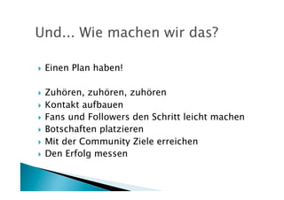     Einen Plan haben!

  Zuhören, zuhören, zuhören
  Kontakt aufbauen
  Fans und Followers den Schritt leicht machen
  Botschaften platzieren

  Mit der Community Ziele erreichen
  Den Erfolg messen
 