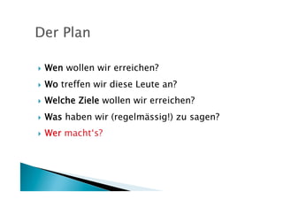     Wen wollen wir erreichen?
    Wo treffen wir diese Leute an?
    Welche Ziele wollen wir erreichen?
    Was haben wir (regelmässig!) zu sagen?
    Wer macht‘s?
 
