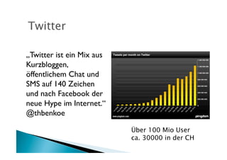 „Twitter ist ein Mix aus
Kurzbloggen,
öffentlichem Chat und
SMS auf 140 Zeichen
und nach Facebook der
neue Hype im Internet.“	

@thbenkoe	


                             Über 100 Mio User
                             ca. 30000 in der CH
 