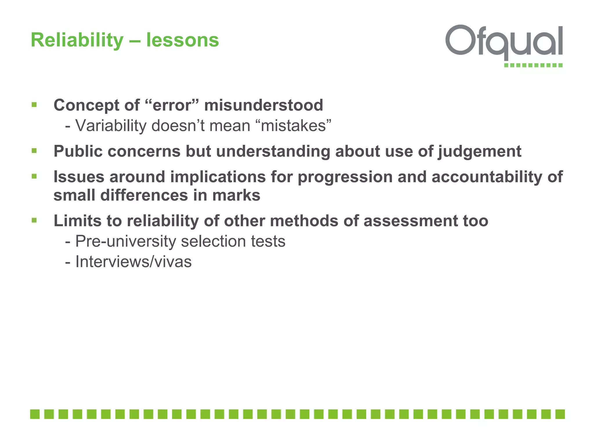 Reliability – lessons  Concept of “error” misunderstood  - Variability doesn’t mean “mistakes”  Public concerns but understanding about use of judgement  Issues around implications for progression and accountability of small differences in marks  Limits to reliability of other methods of assessment too  - Pre-university selection tests - Interviews/vivas 