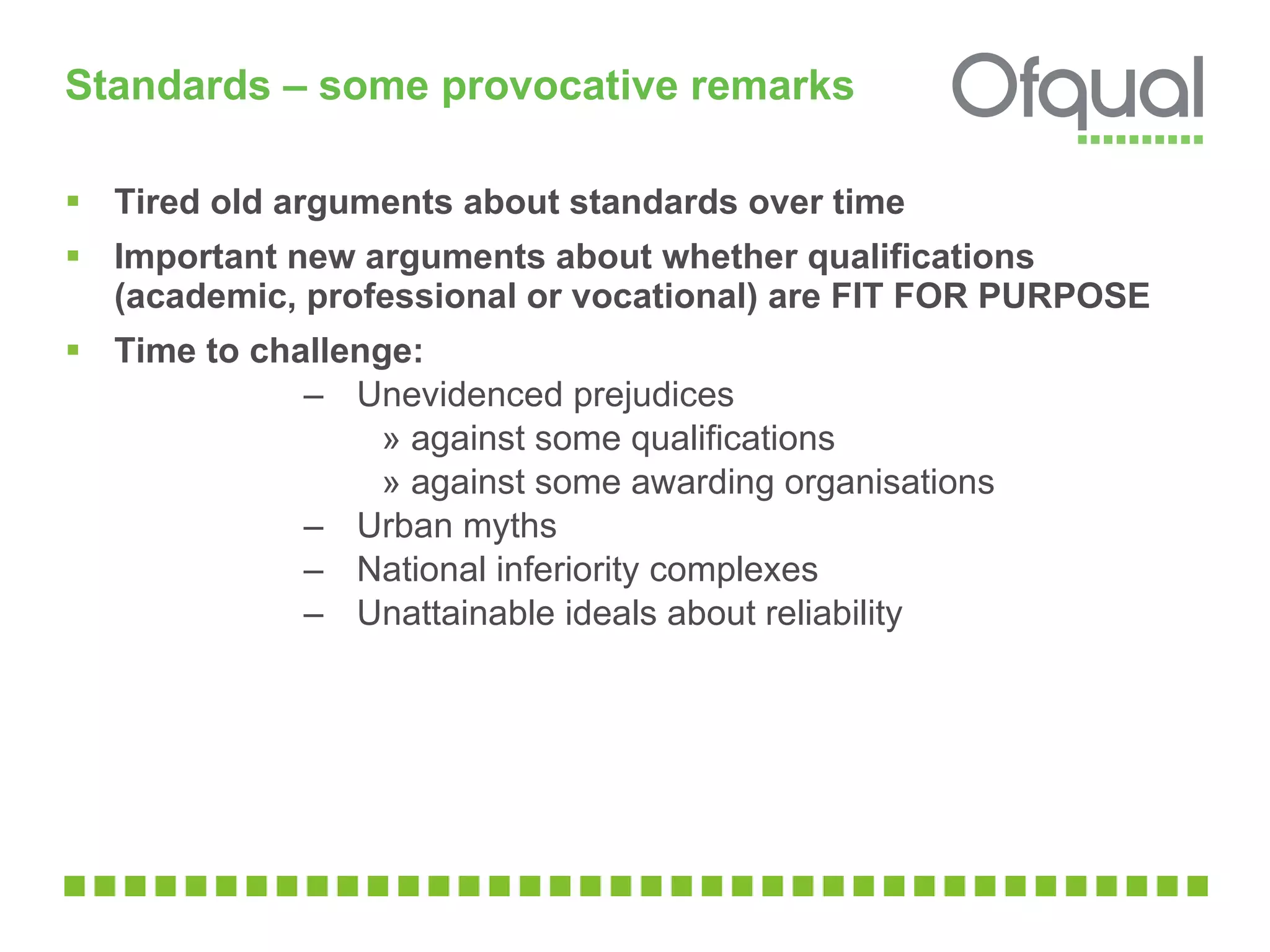 Standards – some provocative remarks  Tired old arguments about standards over time Important new arguments about whether qualifications (academic, professional or vocational) are FIT FOR PURPOSE  Time to challenge: Unevidenced prejudices  against some qualifications against some awarding organisations  Urban myths  National inferiority complexes  Unattainable ideals about reliability  