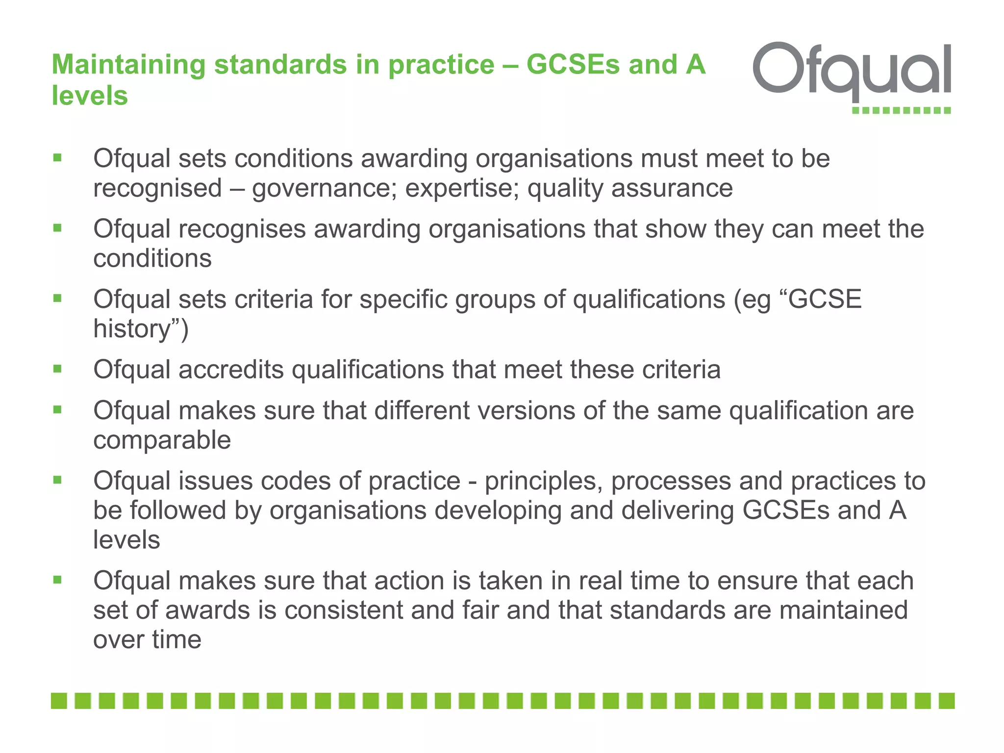 Maintaining standards in practice – GCSEs and A levels  Ofqual sets conditions awarding organisations must meet to be recognised – governance; expertise; quality assurance Ofqual recognises awarding organisations that show they can meet the conditions  Ofqual sets criteria for specific groups of qualifications (eg “GCSE history”) Ofqual accredits qualifications that meet these criteria  Ofqual makes sure that different versions of the same qualification are comparable Ofqual issues codes of practice - principles, processes and practices to be followed by organisations developing and delivering GCSEs and A levels Ofqual makes sure that action is taken in real time to ensure that each set of awards is consistent and fair and that standards are maintained over time 