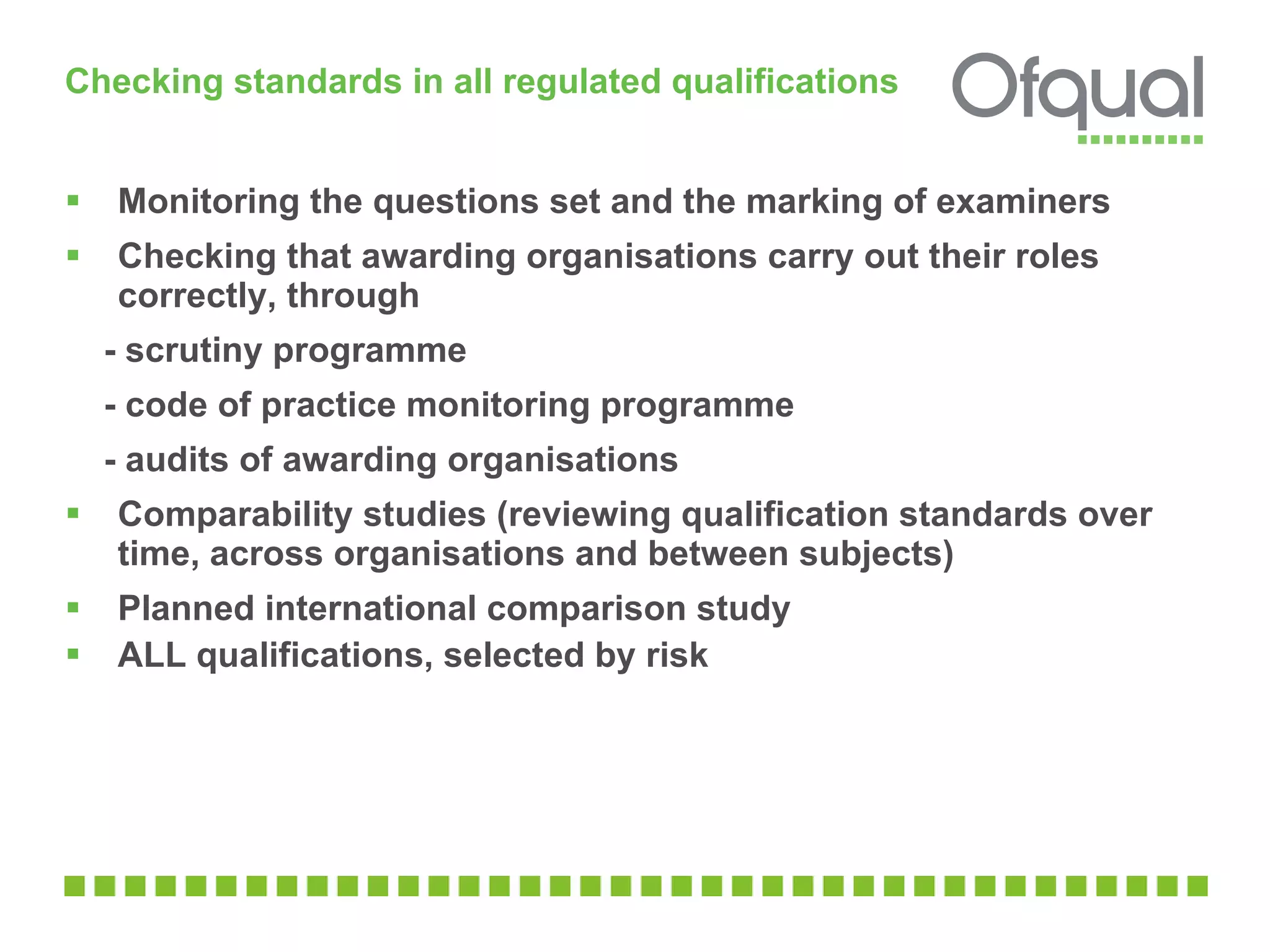 Checking standards in all regulated qualifications  Monitoring the questions set and the marking of examiners Checking that awarding organisations carry out their roles correctly, through - scrutiny programme  - code of practice monitoring programme  - audits of awarding organisations  Comparability studies (reviewing qualification standards over time, across organisations and between subjects) Planned international comparison study ALL qualifications, selected by risk  