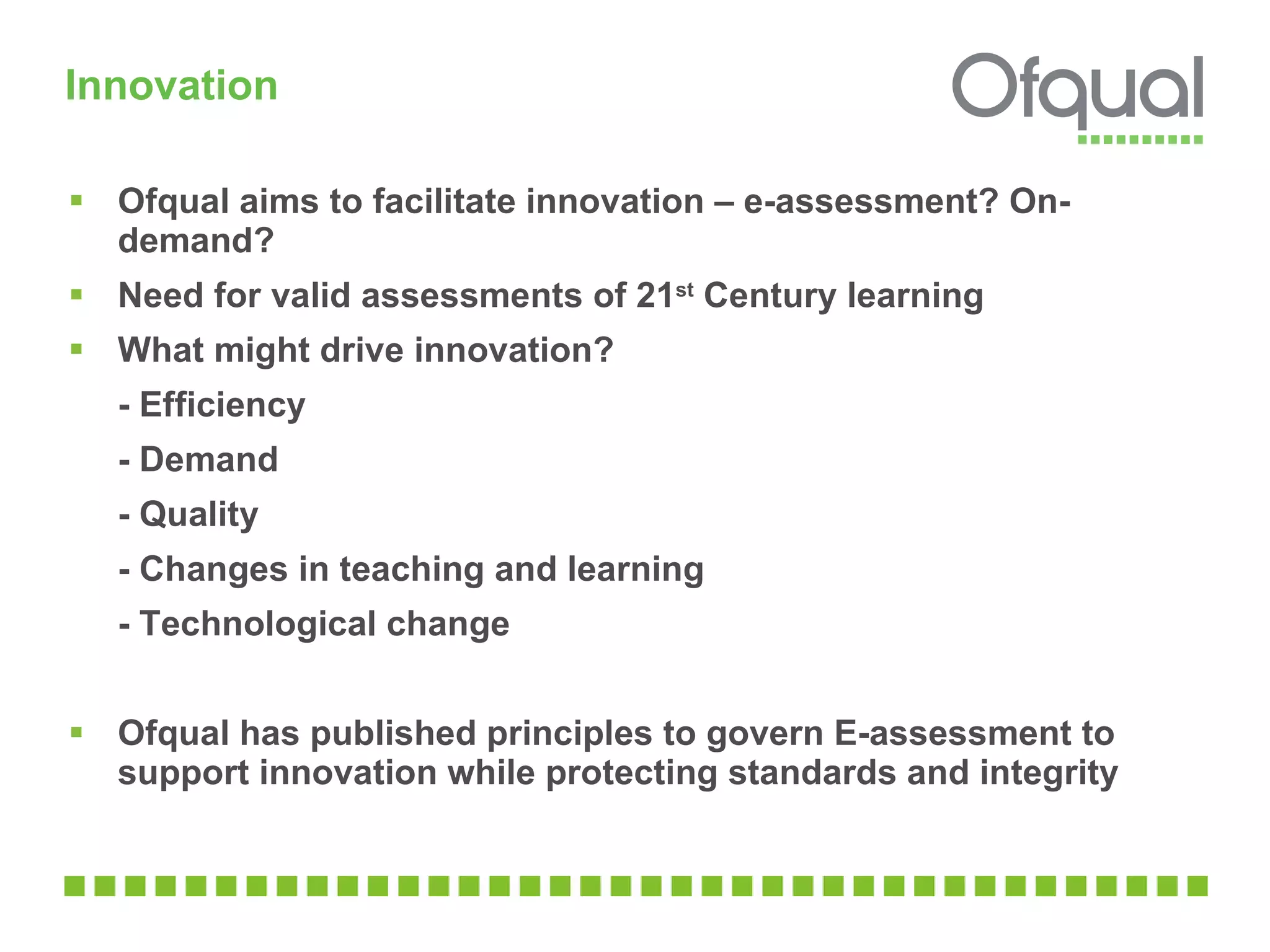 Innovation Ofqual aims to facilitate innovation – e-assessment? On-demand? Need for valid assessments of 21 st  Century learning  What might drive innovation? - Efficiency - Demand - Quality - Changes in teaching and learning  - Technological change  Ofqual has published principles to govern E-assessment to support innovation while protecting standards and integrity 