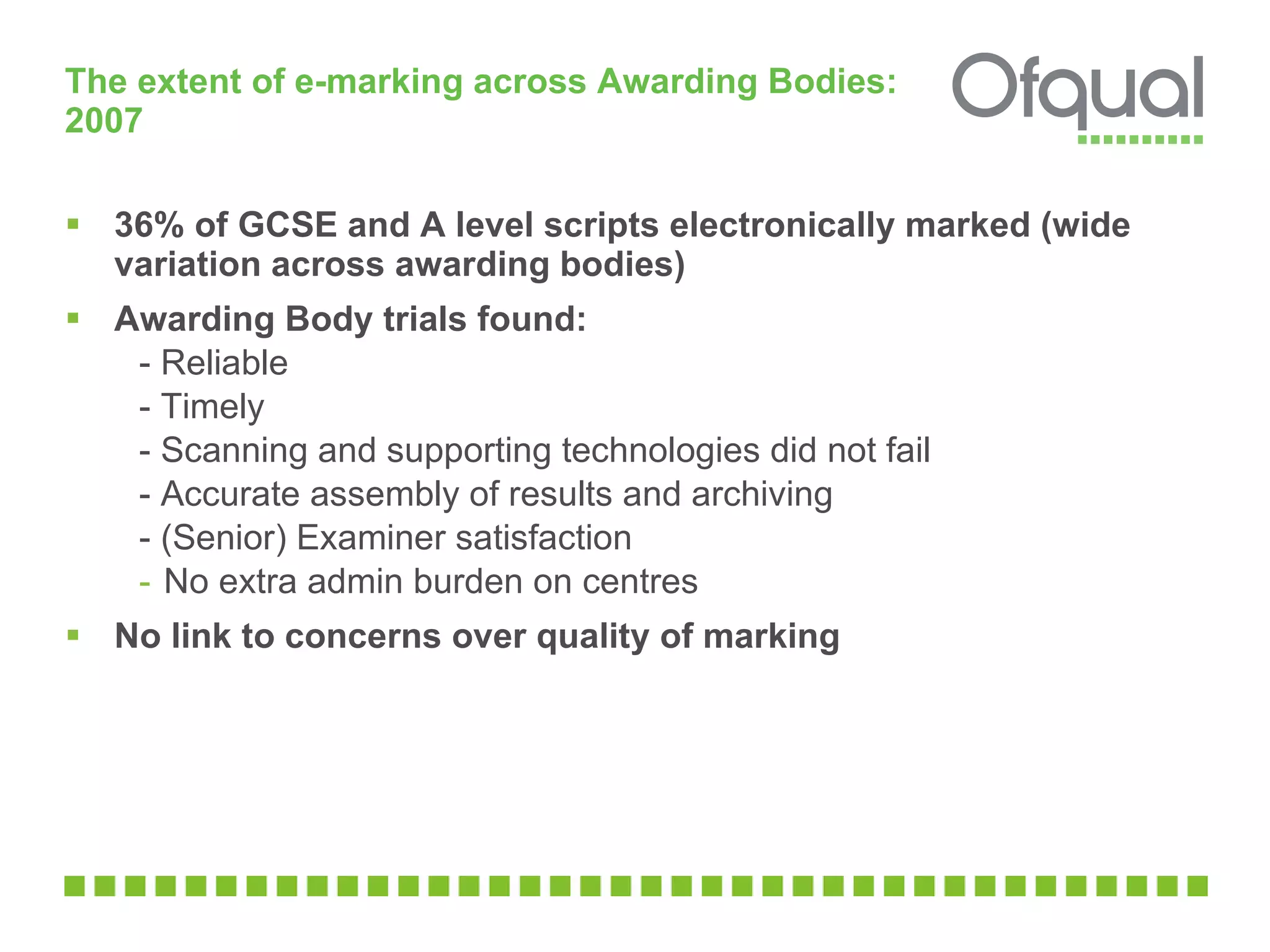 The extent of e-marking across Awarding Bodies: 2007  36% of GCSE and A level scripts electronically marked (wide variation across awarding bodies)  Awarding Body trials found:  - Reliable - Timely - Scanning and supporting technologies did not fail - Accurate assembly of results and archiving  - (Senior) Examiner satisfaction No extra admin burden on centres No link to concerns over quality of marking  