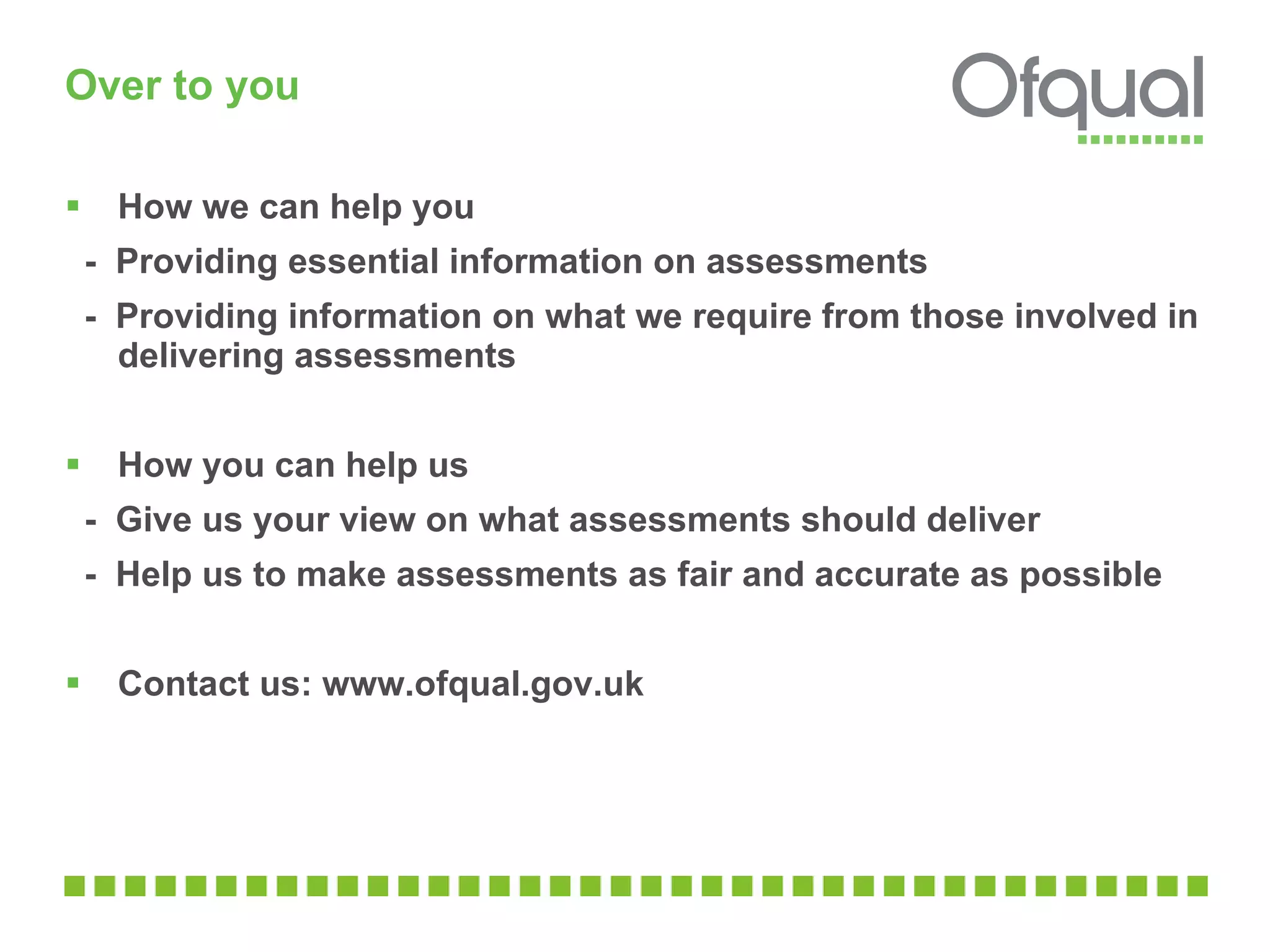 Over to you How we can help you -  Providing essential information on assessments -  Providing information on what we require from those involved in delivering assessments How you can help us -  Give us your view on what assessments should deliver -  Help us to make assessments as fair and accurate as possible Contact us: www.ofqual.gov.uk 