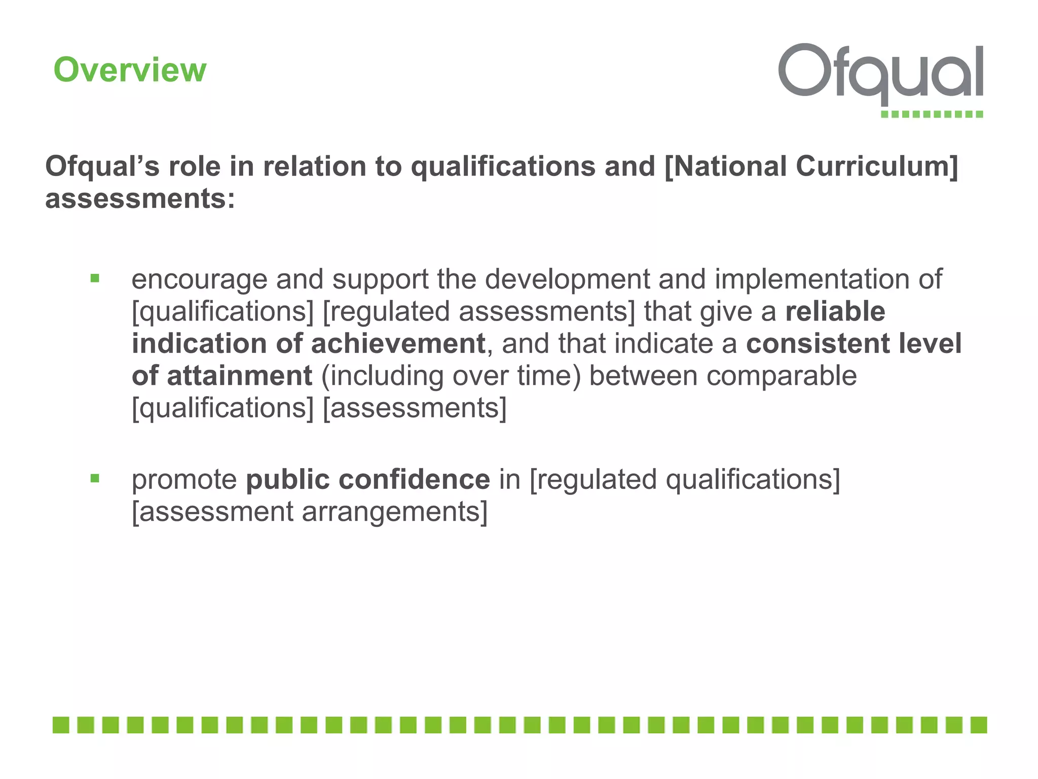 Overview Ofqual’s role in relation to qualifications and [National Curriculum] assessments: encourage and support the development and implementation of  [qualifications] [regulated assessments] that give a  reliable indication of achievement , and that indicate a  consistent level of attainment  (including over time) between comparable [qualifications] [assessments]  promote  public confidence  in [regulated qualifications] [assessment arrangements] 