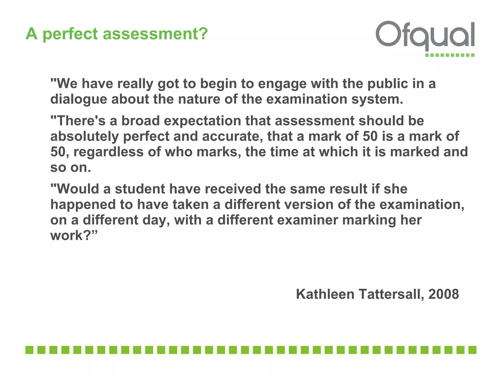 A perfect assessment? "We have really got to begin to engage with the public in a dialogue about the nature of the examination system. "There's a broad expectation that assessment should be absolutely perfect and accurate, that a mark of 50 is a mark of 50, regardless of who marks, the time at which it is marked and so on. "Would a student have received the same result if she happened to have taken a different version of the examination, on a different day, with a different examiner marking her work?”   Kathleen Tattersall, 2008 