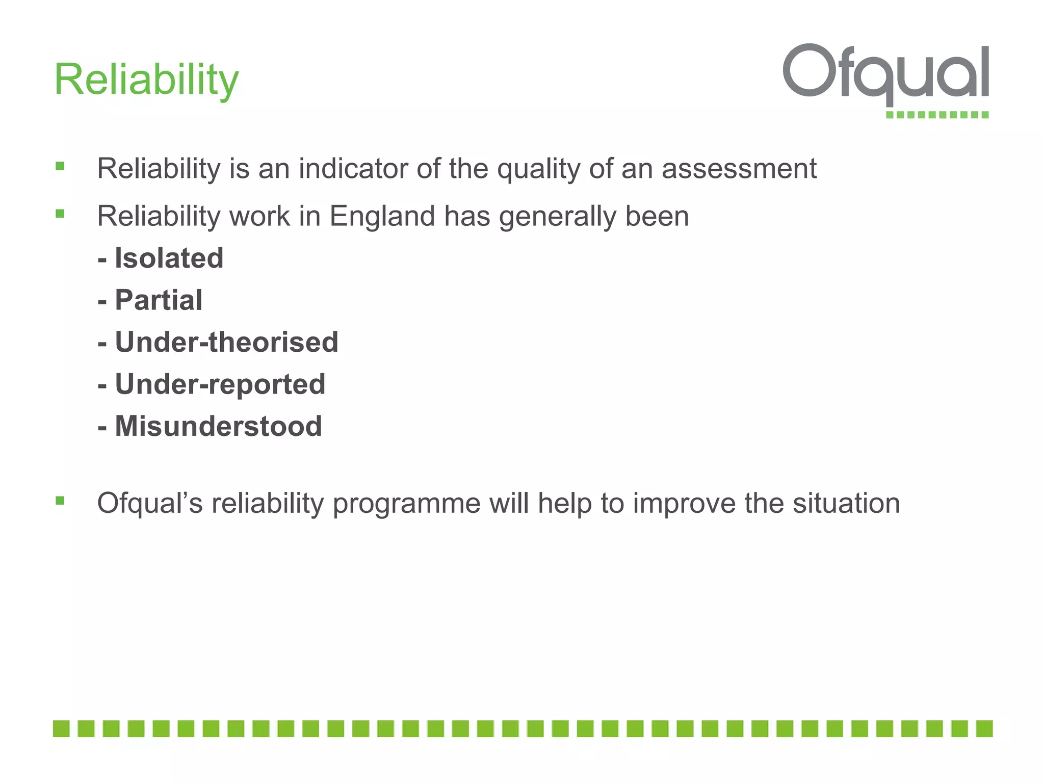 Reliability  Reliability is an indicator of the quality of an assessment  Reliability work in England has generally been - Isolated - Partial - Under-theorised - Under-reported - Misunderstood Ofqual’s reliability programme will help to improve the situation 