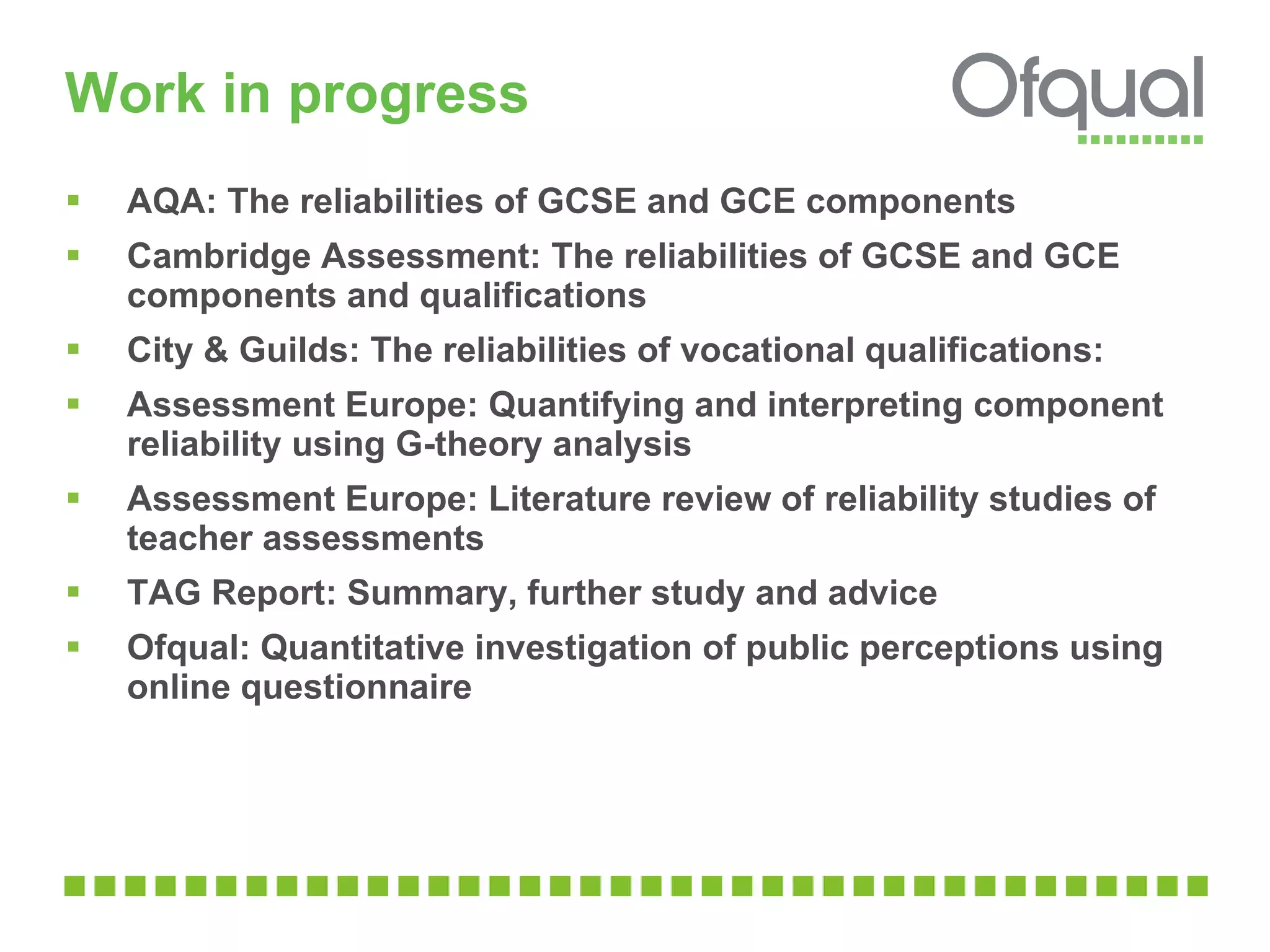 Work in progress AQA: The reliabilities of GCSE and GCE components Cambridge Assessment: The reliabilities of GCSE and GCE components and qualifications City & Guilds: The reliabilities of vocational qualifications: Assessment Europe: Quantifying and interpreting component reliability using G-theory analysis Assessment Europe: Literature review of reliability studies of teacher assessments TAG Report: Summary, further study and advice Ofqual: Quantitative investigation of public perceptions using online questionnaire 