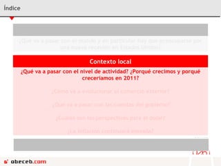 Índice Contexto Internacional ¿Qué va a pasar con el mundo y en particular hay que preocuparse por una nueva recesión en Estados Unidos? Contexto local ¿Qué va a pasar con el nivel de actividad? ¿Porqué crecimos y porqué creceríamos en 2011? ¿Cómo va a evolucionar el comercio exterior? ¿Qué va a pasar con las cuentas del gobierno? ¿Cuáles son las perspectivas para el dólar? ¿La inflación continuará elevada? Conclusiones ¿Cómo afecta el ciclo político de aquí en adelante? 