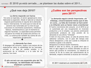 ¿Qué nos deja 2010? La oferta responde con fuerza Tal como se esperaba,  el sector agropecuario viene liderando la expansión. Desde el lado de la industria impactó positivamente el repunte de la demanda local e internacional. En tanto que se trata de los sectores más vulnerados por la crisis los que traccionan el crecimiento (automotriz, metálicas básicas, metalmecánica) y por el momento lo seguirán haciendo. La capacidad ociosa permitió recuperar los niveles de producción previos a la crisis. La construcción también da cuenta de una importante recuperación.  La demanda fue clave El despegue del consumo, atado a una mejora de las expectativas sobre la estabilidad de los mercados, sumado a un tipo de cambio estable, a la aceleración de la inflación y a la suba de los salarios, fue clave.  + El año cerrará con una expansión piso del 7%. Sin embargo, las debilidades del modelo empiezan a presionar.  ¿Cuáles son las perspectivas para 2011? La demanda seguirá siendo importante…sin embargo, crecerá bastante menos que el año en curso….La falta de inversión se hará sentir y la inflación será un factor clave a monitorear El fuerte crecimiento del consumo  en el 2010 no se ve sustentado por una recuperación en inversión productiva y en el empleo. Los precios continuarán aumentando producto de esta presión de la demanda en una oferta “limitada” Si bien en muy corto plazo, la suba de precios lleva adelantar consumo, con el paso del tiempo este efecto desaparece y más aún cuando la inflación le empieza a ganar a los salarios. Desaparece el efecto ilusión monetaria. Desde el lado de la oferta, se puede decir que si bien el agro seguirá en niveles elevados no será el sector que arrastre el crecimiento. La industria se crecerá al 5% de la mano del sostenimiento de la demanda, empero sintiendo la escacez de inversión.  El 2011 mostrará un crecimiento del 4,4% Actividad  ::   El 2010 ya está cerrado…..se plantean las dudas sobre el 2011… 