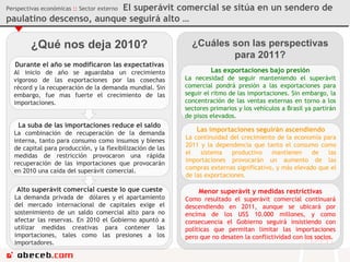¿Qué nos deja 2010? Perspectivas económicas  ::  Sector externo  El superávit comercial se sitúa en un sendero de paulatino descenso, aunque seguirá alto … Durante el año se modificaron las expectativas Al inicio de año se aguardaba un crecimiento vigoroso de las exportaciones por las cosechas récord y la recuperación de la demanda mundial. Sin embargo, fue mas fuerte el crecimiento de las importaciones.  La suba de las importaciones reduce el saldo La combinación de recuperación de la demanda interna, tanto para consumo como insumos y bienes de capital para producción, y la flexibilización de las medidas de restricción provocaron una rápida recuperación de las importaciones que provocarán en 2010 una caída del superávit comercial. Alto superávit comercial cueste lo que cueste La demanda privada de  dólares y el apartamiento del mercado internacional de capitales exige el sostenimiento de un saldo comercial alto para no afectar las reservas. En 2010 el Gobierno apuntó a utilizar medidas creativas para contener las importaciones, tales como las presiones a los importadores. ¿Cuáles son las perspectivas para 2011? Las exportaciones bajo presión La necesidad de seguir manteniendo el superávit comercial pondrá presión a las exportaciones para seguir el ritmo de las importaciones. Sin embargo, la concentración de las ventas externas en torno a los sectores primarios y los vehículos a Brasil ya partirán de pisos elevados. Las importaciones seguirán ascendiendo La continuidad del crecimiento de la economía para 2011 y la dependencia que tanto el consumo como el sistema productivo mantienen de las importaciones provocarán un aumento de las compras externas significativo, y más elevado que el de las exportaciones. Menor superávit y medidas restrictivas Como resultado el superávit comercial continuará descendiendo en 2011, aunque se ubicará por encima de los US$ 10.000 millones, y como consecuencia el Gobierno seguirá insistiendo con políticas que permitan limitar las importaciones pero que no desaten la conflictividad con los socios. 