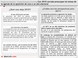 ¿Qué nos deja 2010? El año 2010 está cerrado El panorama del 2010 no genera mayores incertidumbres. Aunque la oposición pone en agenda temas que llevan a la duda, el frente fiscal sigue siendo positivo y el año está cerrado.  Los recursos y los gastos La recaudación crece con fuerza y lo esta haciendo a un mayor ritmo de lo que esperaba el mercado a principios de año. El incremento de las asignaciones por hijo y el alza en las jubilaciones confirman nuestras expectativas de un gasto que cerrará el año creciendo entre un 32% y un 35%.  las cuentas cierran… por lo menos las del 2010 Los fondos de la ANSES, del Banco Nación y BCRA permiten cumplir con las obligaciones, sin riesgo de default. ¿Cuáles son las perspectivas para 2011? La oposición presiona y aparecen las dudas… Las dudas aparecen en el año que se aproxima, con una oposición que se adelanta y logra poner en agenda temas polémicos, que involucran aspectos sociales, de los cuales el oficialismo siempre se jactó de beneficiar.  … ..el 2011 es un año electoral…las presiones sobre el gasto serán elevadas….  De cara a un año electoral, las perspectivas dan cuenta de un gasto creciente. sin embargo las probabilidades de default son bajas.. el impacto del crecimiento y la inflación en la recaudación permitirá sostener el incremento del gasto, dejando un faltante que no será superior a los US$ 8.000/9.000 millones. En tanto que este monto se podrá cubrir vía reservas y algún acceso al mercado internacional. Las posibilidades de default parecen más que lejanas. Si bien los temas que puso en agenda la oposición despiertan dudas, el frente parece manejable. De aprobarse el 82% móvil, el ejecutivo lo vetará con el argumento de no querer entrar en default, en tanto que anunciará rápidamente algún paliativo para ese sector (sin dudas habrá un bono a fin de año). Perspectivas económicas  ::  Finanzas Nacionales y Provinciales  Con 2010 cerrado preocupan los temas de la agenda de la oposición de cara a un año electoral 