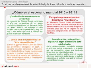 Contexto internacional  ::  Introducción En el corto plazo reinará la volatilidad y la incertidumbre en la economía… ¿Cómo es el escenario mundial 2010 y 2011? ¿Estados Unidos nuevamente en problemas? La economía de Estados Unidos comenzaba el año con perspectivas de un fuerte crecimiento motorizado por la mano visible del sector público. Sin embargo la crisis europea afectó las expectativas y hoy por hoy la Fed tiene que salir a reeditar los planes de emisión monetaria. Europa tampoco mostrará un dinamismo “inusitado”… No solamente Estados Unidos se encuentra en una situación delicada, sino que Europa enfrenta entre 2010 y 2011 años de ajuste y probable caída del PIB en algunos de los países más comprometidos en materia fiscal (los PIGS).  …  con lo cual no podremos ser “Asia dependientes” Si bien el gigante chino ha sido el artífice del crecimiento emergente en 2009, la estrecha relación comercial y financiera con Estados Unidos y Europa ha comenzado a afectar el nivel de crecimiento chino.  Sin embargo se espera un crecimiento a tasas de dos dígitos aunque la tendencia de la misma es declinante ... Desaceleración y más políticas expansivas dejan el escenario para más burbujas  Con la creciente liquidez y las noticias negativas en el frente real de la economía, es probable que los commodities tengan una tendencia alcista pero con volatilidad elevada. La economía brasilera podría sentir el impacto del menor crecimiento global aunque la burbuja especulativa de su bolsa local podría continuar apreciando su moneda. 