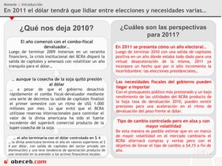 ¿Qué nos deja 2010? Moneda  ::  Introducción En 2011 el dólar tendrá que lidiar entre elecciones y necesidades varias… El año comenzó con el combo-fiscal devaluador… Luego de terminar 2009 inmersos en un veranito financiero, la crisis institucional del BCRA disparó la salida de capitales y amenazó con volatilizar un año tranquilo para el dólar… …  aunque la cosecha de la soja quitó presión al dólar …  a pesar de que el gobierno desactivó rápidamente el combo fiscal-devaluador mediante una serie de decretos la salida de capitales finalizó el primer semestre con un ritmo de US$ 1.000 millones por mes. Lo que evitó que el BCRA utilizase reservas internacionales para controlar el valor de la divisa americana ha sido el fuerte excedente del superávit comercial producto de la super-cosecha de la soja. ¿Cuáles son las perspectivas para 2011? En 2011 se presenta cómo un año electoral… Luego de terminar 2010 con una salida de capitales positiva en un año dónde estaba todo dado para una virtual desaceleración de la misma, 2011 ya incorpora un hecho que por si sólo incrementa la incertidumbre: las elecciones presidenciales… Las necesidades fiscales del gobierno pueden llegar a importar Con el presupuesto público más presionado y un bajo rendimiento de las utilidades del BCRA producto de la baja tasa de devaluación 2010, pueden existir presiones para una aceleración en el ritmo de devaluación del peso frente al dólar. Tipo de cambio controlado pero en alza y con mayor volatilidad De esta manera es posible estimar que en un marco de mayor volatilidad en el mercado cambiario el BCRA alternará compras y ventas pero con el objetivo de llevar el tipo de cambio a $4,15 a fin de año. …  el año terminaría con el dólar controlado en $ 4 …  la divisa americana termina el año en valores superiores al $ 4 por dólar, con salida de capitales del sector privado (en disminución) y una leve tendencia de apreciación producto de una reversión en la aversión a los activos financieros locales. 