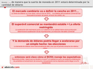 El mercado cambiario va a definir la cancha en 2011…  La oferta de dólares va a ser clave, cómo lo fue en 2010… Los dólares del excedente comercial han financiado la emisión de pesos, el boom de crédito, etc. El superávit comercial se mantendrá estable = La oferta restringida La aceleración del crecimiento junto a un deterioro en la calidad interna de la producción determinará la aceleración de las importaciones y la reducción del saldo comercial Moneda  ::  … de manera que la suerte de moneda en 2011 estará determinada por la cantidad de dólares Y la demanda de dólares podría llegar a acelerarse por un simple hecho: las elecciones La demanda de dólares viene estructuralmente alta y eso que el período actual es de relativa calma…  …  entonces será clave cómo el BCRA maneje las expectativas Planchará el dólar, dejará que se devalúe un poco? La realidad es que si se acelera la dolarización de portafolios el actual boom de consumo y recuperación de los depósitos podría llegar a su fin rápidamente 