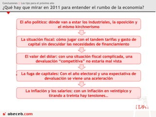 Conclusiones  ::  Los tips para el próximo año ¿Qué hay que mirar en 2011 para entender el rumbo de la economía? El año político: dónde van a estar los industriales, la oposición y el mismo kirchnerismo La situación fiscal: cómo jugar con el tandem tarifas y gasto de capital sin descuidar las necesidades de financiamiento El valor del dólar: con una situación fiscal complicada, una devaluación “competitiva” no estaría mal vista La fuga de capitales: Con el año electoral y una expectativa de devaluación se viene una aceleración La inflación y los salarios: con un inflación en veintipico y tirando a treinta hay tensiones… 