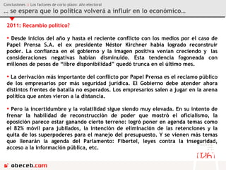 2011: Recambio político? Desde inicios del año y hasta el reciente conflicto con los medios por el caso de Papel Prensa S.A. el ex presidente Néstor Kirchner había logrado reconstruir poder. La confianza en el gobierno y la imagen positiva venían creciendo y  las consideraciones negativas habían disminuido. Esta tendencia fogoneada con millones de pesos de “libre disponibilidad” quedó trunca en el último mes. La derivación más importante del conflicto por Papel Prensa es el reclamo público de los empresarios por más seguridad jurídica. El Gobierno debe atender ahora distintos frentes de batalla no esperados. Los empresarios salen a jugar en la arena política que antes vieron a la distancia. Pero la incertidumbre y la volatilidad sigue siendo muy elevada. En su intento de frenar la habilidad de reconstrucción de poder que mostró el oficialismo, la oposición parece estar ganando cierto terreno: logró poner en agenda temas como el 82% móvil para jubilados, la intención de eliminación de las retenciones y la quita de los superpoderes para el manejo del presupuesto. Y se vienen más temas que llenarán la agenda del Parlamento: Fibertel, leyes contra la inseguridad, acceso a la información pública, etc.   Conclusiones  ::  Los factores de corto plazo: Año electoral …  se espera que lo política volverá a influir en lo económico… 