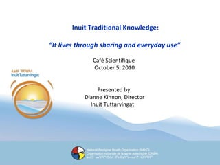 Inuit Traditional Knowledge: “ It lives through sharing and everyday use” Café Scientifique  October 5, 2010 Presented by: Dianne Kinnon, Director Inuit Tuttarvingat  