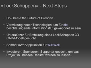 Co-Create the Future of Dresden. Vermittlung neuer Technologien, um für  die  beschleunigende Informationsflut  gewappnet zu sein. Unterstützer für Erstellung eines LockSchuppen 3D-CAD-Modell gesucht. SemanticWebApplikation für  WikiWall . Investoren, Sponsoren, Supporter gesucht, um das Projekt in Dresden Realität werden zu lassen. »LockSchuppen« - Next Steps 