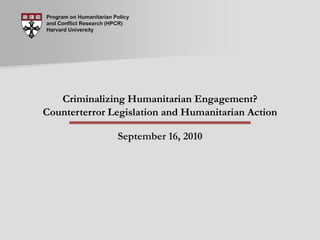 Program on Humanitarian Policy and Conflict Research (HPCR) Harvard University Criminalizing Humanitarian Engagement? Counterterror Legislation and Humanitarian Action September 16, 2010 
