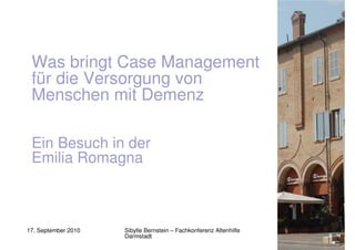 Was bringt Case Management
 für die Versorgung von
 Menschen mit Demenz

 Ein Besuch in der
 Emilia Romagna



17. September 2010   Sibylle Bernstein – Fachkonferenz Altenhilfe
                     Darmstadt
 