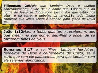 Filipenses 2:9 Pelo que também Deus o exaltou soberanamente, e lhe deu o nome que  10 para que ao nome de Jesus se dobre todo joelho dos que estão nos céus, e na terra, e debaixo da terra, 11 e toda língua confesse que Jesus Cristo é Senhor, para glória de Deus Pai. João 1:12 Mas, a todos quantos o receberam, aos que crêem no seu nome, deu-lhes o poder de se tornarem filhos de Deus. Romanos 8:17  e se filhos, também herdeiros, herdeiros de Deus e co-herdeiros de Cristo; se é certo que com ele padecemos, para que também com ele sejamos glorificados. 