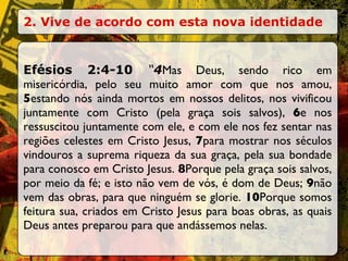 2. Vive de acordo com esta nova identidade Efésios 2:4-10  “ 4 Mas Deus, sendo rico em misericórdia, pelo seu muito amor com que nos amou,  5 estando nós ainda mortos em nossos delitos, nos vivificou juntamente com Cristo (pela graça sois salvos),  6 e nos ressuscitou juntamente com ele, e com ele nos fez sentar nas regiões celestes em Cristo Jesus,  7 para mostrar nos séculos vindouros a suprema riqueza da sua graça, pela sua bondade para conosco em Cristo Jesus.  8 Porque pela graça sois salvos, por meio da fé; e isto não vem de vós, é dom de Deus;  9 não vem das obras, para que ninguém se glorie.  10 Porque somos feitura sua, criados em Cristo Jesus para boas obras, as quais Deus antes preparou para que andássemos nelas. 