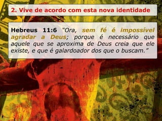2. Vive de acordo com esta nova identidade Hebreus 11:6  “Ora,  sem fé é impossível agradar a Deus ; porque é necessário que aquele que se aproxima de Deus creia que ele existe, e que é galardoador dos que o buscam.” 