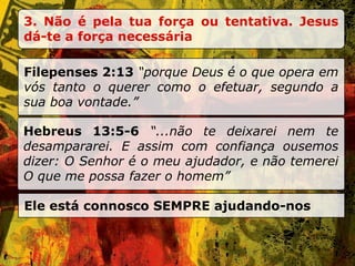 3. Não é pela tua força ou tentativa. Jesus dá-te a força necessária Filepenses 2:13  “porque Deus é o que opera em vós tanto o querer como o efetuar, segundo a sua boa vontade.” Hebreus 13:5-6  “...não te deixarei nem te desampararei. E assim com confiança ousemos dizer: O Senhor é o meu ajudador, e não temerei O que me possa fazer o homem” Ele est á connosco SEMPRE ajudando-nos 