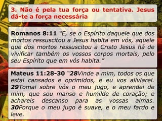 3. Não é pela tua força ou tentativa. Jesus dá-te a força necessária Romanos 8:11  “E, se o Espírito daquele que dos mortos ressuscitou a Jesus habita em vós, aquele que dos mortos ressuscitou a Cristo Jesus há de vivificar também os vossos corpos mortais, pelo seu Espírito que em vós habita.” Mateus 11:28-30  “ 28 Vinde a mim, todos os que estai cansados e oprimidos, e eu vos aliviarei.  29 Tomai sobre vós o meu jugo, e aprendei de mim, que sou manso e humilde de coração; e achareis descanso para as vossas almas.  30 Porque o meu jugo é suave, e o meu fardo e leve. 