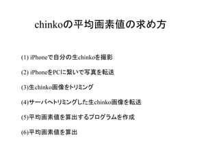chinkoの平均画素値の求め方


(1) iPhoneで自分の生chinkoを撮影

(2) iPhoneをPCに繋いで写真を転送

(3)生chinko画像をトリミング

(4)サーバへトリミングした生chinko画像を転送

(5)平均画素値を算出するプログラムを作成

(6)平均画素値を算出
 
