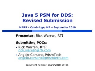 Java 5 PSM for DDS:
Revised Submission
MARS – Cambridge, MA – September 2010
Presenter: Rick Warren, RTI
Submitting POCs:
 Rick Warren, RTI:
rick.warren@rti.com
 Angelo Corsaro, PrismTech:
angelo.corsaro@prismtech.com
document number: mars/2010-09-05
 