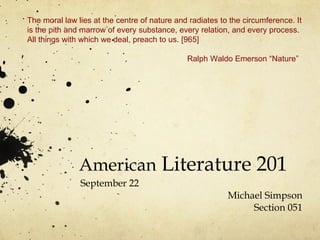 American  Literature 201 September 22 Michael Simpson Section 051 The moral law lies at the centre of nature and radiates to the circumference. It is the pith and marrow of every substance, every relation, and every process. All things with which we deal, preach to us. [965] Ralph Waldo Emerson “Nature” 
