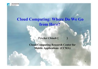 Cloud Computing: Where Do We Go
          from Here?


           Tzi-cker Chiueh (     )

     Cloud Computing Research Center for
         Mobile Applications (CCMA)



                  NCCU                                           1
                                     1
                                           Copyright 2008 ITRI
 