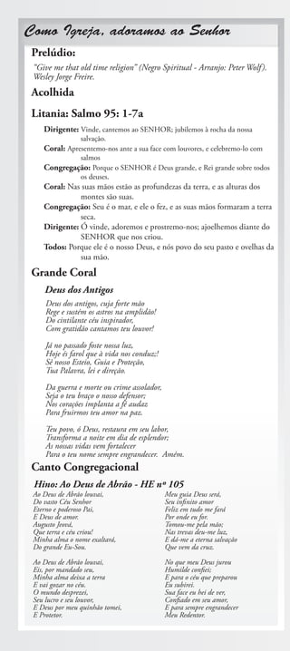 Como Igreja, adoramos ao Senhor
 Prelúdio:
 “Give me that old time religion” (Negro Spiritual - Arranjo: Peter Wolf ).
 Wesley Jorge Freire.
 Acolhida
 Litania: Salmo 95: 1-7a
    Dirigente: Vinde, cantemos ao SENHOR; jubilemos à rocha da nossa
                salvação.
    Coral: Apresentemo-nos ante a sua face com louvores, e celebremo-lo com
                salmos
    Congregação: Porque o SENHOR é Deus grande, e Rei grande sobre todos
                os deuses.
    Coral: Nas suas mãos estão as profundezas da terra, e as alturas dos
               montes são suas.
    Congregação: Seu é o mar, e ele o fez, e as suas mãos formaram a terra
               seca.
    Dirigente: Ó vinde, adoremos e prostremo-nos; ajoelhemos diante do
               SENHOR que nos criou.
    Todos: Porque ele é o nosso Deus, e nós povo do seu pasto e ovelhas da
               sua mão.
 Grande Coral
    Deus dos Antigos
     Deus dos antigos, cuja forte mão
     Rege e sustém os astros na amplidão!
     Do cintilante céu inspirador,
     Com gratidão cantamos teu louvor!

     Já no passado foste nossa luz,
     Hoje és farol que à vida nos conduz;!
     Sê nosso Esteio, Guia e Proteção,
     Tua Palavra, lei e direção.

     Da guerra e morte ou crime assolador,
     Seja o teu braço o nosso defensor;
     Nos corações implanta a fé audaz
     Para fruirmos teu amor na paz.
     Teu povo, ó Deus, restaura em seu labor,
     Transforma a noite em dia de esplendor;
     As nossas vidas vem fortalecer
     Para o teu nome sempre engrandecer. Amém.
 Canto Congregacional
 Hino: Ao Deus de Abrão - HE nº 105
 Ao Deus de Abrão louvai,                    Meu guia Deus será,
 Do vasto Céu Senhor                         Seu infinito amor
 Eterno e poderoso Pai,                      Feliz em tudo me fará
 E Deus de amor.                             Por onde eu for.
 Augusto Jeová,                              Tomou-me pela mão;
 Que terra e céu criou!                      Nas trevas deu-me luz,
 Minha alma o nome exaltará,                 E dá-me a eterna salvação
 Do grande Eu-Sou.                           Que vem da cruz.

 Ao Deus de Abrão louvai,                    No que meu Deus jurou
 Eis, por mandado seu,                       Humilde confiei;
 Minha alma deixa a terra                    E para o céu que preparou
 E vai gozar no céu.                         Eu subirei.
 O mundo desprezei,                          Sua face eu hei de ver,
 Seu lucro e seu louvor,                     Confiado em seu amor,
 E Deus por meu quinhão tomei,               E para sempre engrandecer
 E Protetor.                                 Meu Redentor.
 