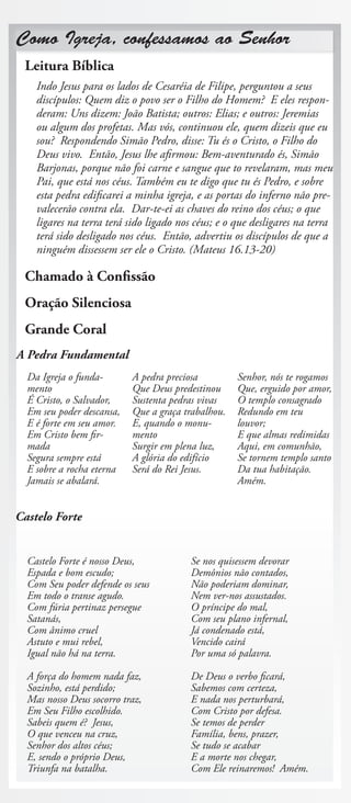 Como Igreja, confessamos ao Senhor
 Leitura Bíblica
    Indo Jesus para os lados de Cesaréia de Filipe, perguntou a seus
    discípulos: Quem diz o povo ser o Filho do Homem? E eles respon-
    deram: Uns dizem: João Batista; outros: Elias; e outros: Jeremias
    ou algum dos profetas. Mas vós, continuou ele, quem dizeis que eu
    sou? Respondendo Simão Pedro, disse: Tu és o Cristo, o Filho do
    Deus vivo. Então, Jesus lhe afirmou: Bem-aventurado és, Simão
    Barjonas, porque não foi carne e sangue que to revelaram, mas meu
    Pai, que está nos céus. Também eu te digo que tu és Pedro, e sobre
    esta pedra edificarei a minha igreja, e as portas do inferno não pre-
    valecerão contra ela. Dar-te-ei as chaves do reino dos céus; o que
    ligares na terra terá sido ligado nos céus; e o que desligares na terra
    terá sido desligado nos céus. Então, advertiu os discípulos de que a
    ninguém dissessem ser ele o Cristo. (Mateus 16.13-20)

 Chamado à Confissão
 Oração Silenciosa
 Grande Coral
A Pedra Fundamental
  Da Igreja o funda-       A pedra preciosa         Senhor, nós te rogamos
  mento                    Que Deus predestinou     Que, erguido por amor,
  É Cristo, o Salvador,    Sustenta pedras vivas    O templo consagrado
  Em seu poder descansa,   Que a graça trabalhou.   Redundo em teu
  E é forte em seu amor.   E, quando o monu-        louvor;
  Em Cristo bem fir-       mento                    E que almas redimidas
  mada                     Surgir em plena luz,     Aqui, em comunhão,
  Segura sempre está       A glória do edifício     Se tornem templo santo
  E sobre a rocha eterna   Será do Rei Jesus.       Da tua habitação.
  Jamais se abalará.                                Amém.


Castelo Forte


  Castelo Forte é nosso Deus,           Se nos quisessem devorar
  Espada e bom escudo;                  Demônios não contados,
  Com Seu poder defende os seus         Não poderiam dominar,
  Em todo o transe agudo.               Nem ver-nos assustados.
  Com fúria pertinaz persegue           O príncipe do mal,
  Satanás,                              Com seu plano infernal,
  Com ânimo cruel                       Já condenado está,
  Astuto e mui rebel,                   Vencido cairá
  Igual não há na terra.                Por uma só palavra.

  A força do homem nada faz,            De Deus o verbo ficará,
  Sozinho, está perdido;                Sabemos com certeza,
  Mas nosso Deus socorro traz,          E nada nos perturbará,
  Em Seu Filho escolhido.               Com Cristo por defesa.
  Sabeis quem é? Jesus,                 Se temos de perder
  O que venceu na cruz,                 Família, bens, prazer,
  Senhor dos altos céus;                Se tudo se acabar
  E, sendo o próprio Deus,              E a morte nos chegar,
  Triunfa na batalha.                   Com Ele reinaremos! Amém.
 