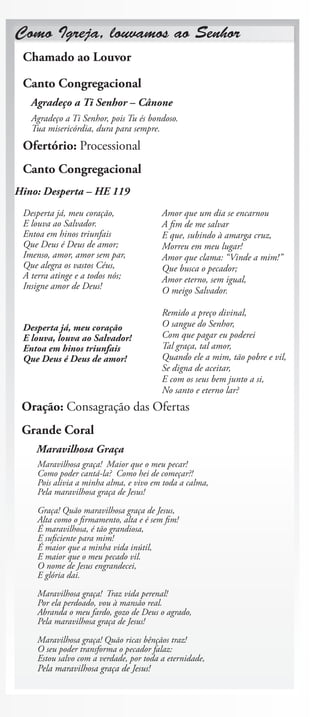 Como Igreja, louvamos ao Senhor
 Chamado ao Louvor

 Canto Congregacional
   Agradeço a Ti Senhor – Cânone
   Agradeço a Ti Senhor, pois Tu és bondoso.
   Tua misericórdia, dura para sempre.
 Ofertório: Processional
 Canto Congregacional
Hino: Desperta – HE 119
 Desperta já, meu coração,               Amor que um dia se encarnou
 E louva ao Salvador.                    A fim de me salvar
 Entoa em hinos triunfais                E que, subindo à amarga cruz,
 Que Deus é Deus de amor;                Morreu em meu lugar!
 Imenso, amor, amor sem par,             Amor que clama: “Vinde a mim!”
 Que alegra os vastos Céus,              Que busca o pecador;
 A terra atinge e a todos nós;           Amor eterno, sem igual,
 Insigne amor de Deus!                   O meigo Salvador.

                                         Remido a preço divinal,
 Desperta já, meu coração                O sangue do Senhor,
 E louva, louva ao Salvador!             Com que pagar eu poderei
 Entoa em hinos triunfais                Tal graça, tal amor,
 Que Deus é Deus de amor!                Quando ele a mim, tão pobre e vil,
                                         Se digna de aceitar,
                                         E com os seus bem junto a si,
                                         No santo e eterno lar?
 Oração: Consagração das Ofertas
 Grande Coral
    Maravilhosa Graça
     Maravilhosa graça! Maior que o meu pecar!
     Como poder cantá-la? Como hei de começar?!
     Pois alivia a minha alma, e vivo em toda a calma,
     Pela maravilhosa graça de Jesus!

     Graça! Quão maravilhosa graça de Jesus,
     Alta como o firmamento, alta e é sem fim!
     É maravilhosa, é tão grandiosa,
     E suficiente para mim!
     É maior que a minha vida inútil,
     E maior que o meu pecado vil.
     O nome de Jesus engrandecei,
     E glória dai.

     Maravilhosa graça! Traz vida perenal!
     Por ela perdoado, vou à mansão real.
     Abranda o meu fardo, gozo de Deus o agrado,
     Pela maravilhosa graça de Jesus!

     Maravilhosa graça! Quão ricas bênçãos traz!
     O seu poder transforma o pecador falaz:
     Estou salvo com a verdade, por toda a eternidade,
     Pela maravilhosa graça de Jesus!
 