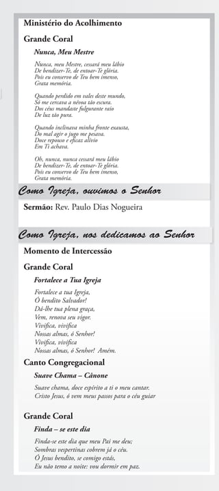 Ministério do Acolhimento
 Grande Coral
   Nunca, Meu Mestre
   Nunca, meu Mestre, cessará meu lábio
   De bendizer-Te, de entoar-Te glória.
   Pois eu conservo de Teu bem imenso,
   Grata memória.

   Quando perdido em vales deste mundo,
   Só me cercava a névoa tão escura.
   Dos céus mandaste fulgurante raio
   De luz tão pura.

   Quando inclinava minha fronte exausta,
   Do mal agir o jugo me pesava.
   Doce repouso e eficaz alívio
   Em Ti achava.

   Oh, nunca, nunca cessará meu lábio
   De bendizer-Te, de entoar-Te glória.
   Pois eu conservo de Teu bem imenso,
   Grata memória.

Como Igreja, ouvimos o Senhor
 Sermão: Rev. Paulo Dias Nogueira


Como Igreja, nos dedicamos ao Senhor
 Momento de Intercessão
 Grande Coral
   Fortalece a Tua Igreja
   Fortalece a tua Igreja,
   Ó bendito Salvador!
   Dá-lhe tua plena graça,
   Vem, renova seu vigor.
   Vivifica, vivifica
   Nossas almas, ó Senhor!
   Vivifica, vivifica
   Nossas almas, ó Senhor! Amém.
 Canto Congregacional
   Suave Chama – Cânone
   Suave chama, doce espírito a ti o meu cantar.
   Cristo Jesus, ó vem meus passos para o céu guiar

 Grande Coral
   Finda – se este dia
   Finda-se este dia que meu Pai me deu;
   Sombras vespertinas cobrem já o céu.
   Ó Jesus bendito, se comigo estás,
   Eu não temo a noite: vou dormir em paz.
 