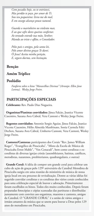 Com pecados hoje, eu te entristeci,
      Mas perdão te peço, por amor de Ti.
      Sou teu pequenino: livra-me do mal,
      E em sossego alcanço pouso natural.

      Guarda o marinheiro no violento mar,
      E ao que sofre dores queiras confortar.
      Ao tentado estende tua mão, Senhor;
      Manda ao triste e aflito, o Consolador.

      Pelos pais e amigos, pela santa lei,
      Pelo amor divino graças Te darei.
      Ó Jesus! Aceita minha petição,
      E, seguro durmo, sem hesitação.

  Benção
  Amém Tríplice
  Poslúdio
      Fanfarra sobre o hino “Maravilhas Divinas” (Arranjo: Ellen Jane
      Lorenz). Wesley Jorge Freire.


  PARTICIPAÇÕES ESPECIAIS
 Celebrante: Rev. Paulo Dias Nogueira.

 Organistas/Pianistas convidados: Jânea Falcão, Joanice Vicente
Casemiro, Suzana Aves Cabral, Vera Cantoni e Wesley Jorge Freire.

 Regentes convidados: Antonio Sergio Aguiar, Jânea Falcão, Joanice
Vicente Casemiro, Hélio Almeida Manfrinato, Sonia Carmela Falci
Dechen, Suzana Aves Cabral, Umberto Cantoni, Vera Cantoni, Wesley
Jorge Freire.

 Cantores/Cantoras: participantes dos Corais “Rev. James William
Koger”, “Evangélico de Piracicaba”, “Misto da Escola de Música de
Piracicaba Ernst Mahle”, “Vox Cenaculi”, bem como coralistas e ex-
coralistas de diversas igrejas cristãs (assembleianos, batistas, católicos,
metodistas, nazarenos, presbiterianos, quadrangulares, e outras)

  Grande Coral: A idéia de compor um grande coral para celebrar um
culto de ação de graças pelo 129º aniversário da Catedral Metodista de
Piracicaba surgiu em uma reunião do ministério de música de nossa
igreja local em seu processo de revitalização. Dentre as várias idéias foi
sugerido convidar coralistas e ex-coralistas dos vários corais conhecidos
para uma celebração especial de louvor e adoração. Primeiramente
foram escolhidos os hinos. Todos eles muito conhecidos. Depois foram
preparadas fotocópias e cópias scaneadas das partituras e distribuídas
juntamente com convites aos organistas, maestros e cantores, amigos
da Catedral. O “GRANDE CORAL” é a união de vários amigos e
irmãos amantes da música que se unem para louvar a Deus pelos 129
anos do metodismo em Piracicaba.
 