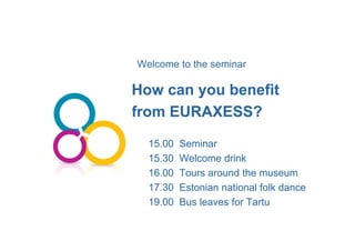 Welcome to the seminar
How can we help you?4
How can you benefitHow can you benefityy
from EURAXESS?from EURAXESS?
15.00 Seminar15.00 Seminar
15.30 Welcome drink15.30 Welcome drink
16.00 Tours around the museum16.00 Tours around the museum
17.30 Estonian national folk dance17.30 Estonian national folk dance
19.00 Bus leaves for Tartu19.00 Bus leaves for Tartu
 