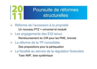 Poursuite de réformes
                     structurelles

 Réforme de l’accession à la propriété
     Un nouveau PTZ + universel et modulé
 Les engagements des EGI tenus
     Remboursement du CIR pour les PME, brevets
 La réforme de la TP consolidée
      Des propositions pour la péréquation
 La fiscalité au service de la régulation financière
      Taxe AMF, taxe systémique
 