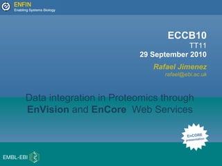 ECCB10
TT11
29 September 2010
Rafael Jimenez
rafael@ebi.ac.uk
EnCORE
presentation
Data integration in Proteomics through
EnVision and EnCore Web Services
 
