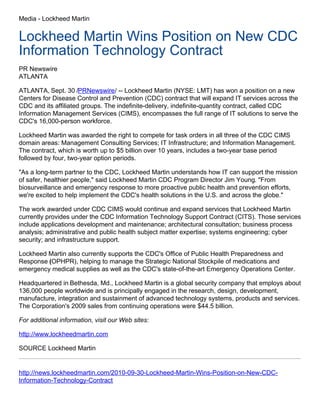 Media - Lockheed Martin
Lockheed Martin Wins Position on New CDC
Information Technology Contract
PR Newswire
ATLANTA
ATLANTA, Sept. 30 /PRNewswire/ -- Lockheed Martin (NYSE: LMT) has won a position on a new
Centers for Disease Control and Prevention (CDC) contract that will expand IT services across the
CDC and its affiliated groups. The indefinite-delivery, indefinite-quantity contract, called CDC
Information Management Services (CIMS), encompasses the full range of IT solutions to serve the
CDC's 16,000-person workforce.
Lockheed Martin was awarded the right to compete for task orders in all three of the CDC CIMS
domain areas: Management Consulting Services; IT Infrastructure; and Information Management.
The contract, which is worth up to $5 billion over 10 years, includes a two-year base period
followed by four, two-year option periods.
"As a long-term partner to the CDC, Lockheed Martin understands how IT can support the mission
of safer, healthier people," said Lockheed Martin CDC Program Director Jim Young. "From
biosurveillance and emergency response to more proactive public health and prevention efforts,
we're excited to help implement the CDC's health solutions in the U.S. and across the globe."
The work awarded under CDC CIMS would continue and expand services that Lockheed Martin
currently provides under the CDC Information Technology Support Contract (CITS). Those services
include applications development and maintenance; architectural consultation; business process
analysis; administrative and public health subject matter expertise; systems engineering; cyber
security; and infrastructure support.
Lockheed Martin also currently supports the CDC's Office of Public Health Preparedness and
Response (OPHPR), helping to manage the Strategic National Stockpile of medications and
emergency medical supplies as well as the CDC's state-of-the-art Emergency Operations Center.
Headquartered in Bethesda, Md., Lockheed Martin is a global security company that employs about
136,000 people worldwide and is principally engaged in the research, design, development,
manufacture, integration and sustainment of advanced technology systems, products and services.
The Corporation's 2009 sales from continuing operations were $44.5 billion.
For additional information, visit our Web sites:
http://www.lockheedmartin.com
SOURCE Lockheed Martin
http://news.lockheedmartin.com/2010-09-30-Lockheed-Martin-Wins-Position-on-New-CDC-
Information-Technology-Contract
 