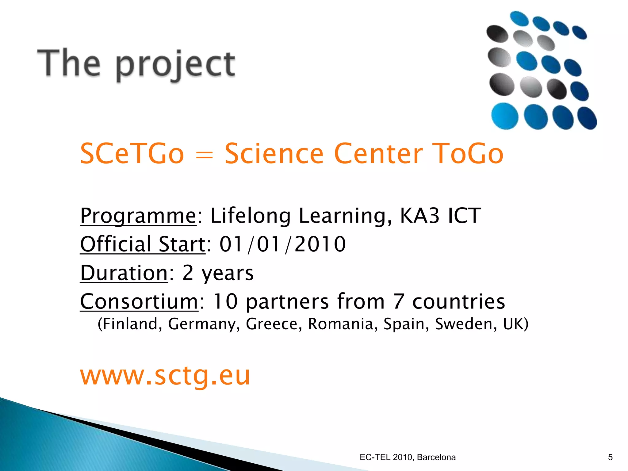 The projectSCeTGo = Science Center ToGoProgramme: Lifelong Learning, KA3 ICTOfficial Start: 01/01/2010Duration: 2 yearsConsortium: 10 partners from 7 countries (Finland, Germany, Greece, Romania, Spain, Sweden, UK)www.sctg.eu5EC-TEL 2010, Barcelona