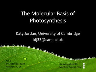 The Molecular Basis of
                 Photosynthesis

         Katy Jordan, University of Cambridge
                   klj33@cam.ac.uk



ALT-C
8th September 2010               Background credit:
Nottingham, UK                   Matthew Fang at Flickr
 