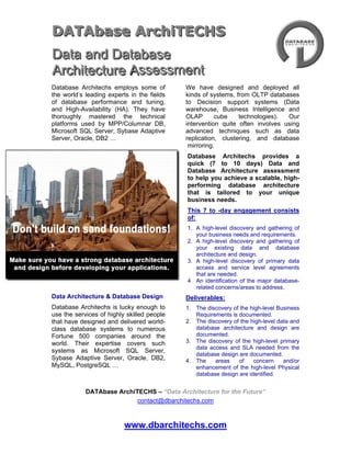 DATAbase ArchiTECHS
Data and Database
Architecture Assessment
Database Architechs employs some of         We have designed and deployed all
the world’s leading experts in the fields   kinds of systems, from OLTP databases
of database performance and tuning,         to Decision support systems (Data
and High-Availability (HA). They have       warehouse, Business Intelligence and
thoroughly mastered the technical           OLAP       cube    technologies).  Our
platforms used by MPP/Columnar DB,          intervention quite often involves using
Microsoft SQL Server, Sybase Adaptive       advanced techniques such as data
Server, Oracle, DB2 …                       replication, clustering, and database
                                             mirroring.
                                            Database Architechs provides a
                                            quick (7 to 10 days) Data and
                                            Database Architecture assessment
                                            to help you achieve a scalable, high-
                                            performing database architecture
                                            that is tailored to your unique
                                            business needs.
                                            This 7 to -day engagement consists
                                            of:
                                            1. A high-level discovery and gathering of
                                               your business needs and requirements.
                                            2. A high-level discovery and gathering of
                                               your existing data and database
                                               architecture and design.
                                            3. A high-level discovery of primary data
                                               access and service level agreements
                                               that are needed.
                                            4. An identification of the major database-
                                               related concerns/areas to address.
Data Architecture & Database Design         Deliverables:
Database Architechs is lucky enough to      1. The discovery of the high-level Business
use the services of highly skilled people      Requirements is documented.
that have designed and delivered world-     2. The discovery of the high-level data and
class database systems to numerous             database architecture and design are
Fortune 500 companies around the               documented.
world. Their expertise covers such          3. The discovery of the high-level primary
                                               data access and SLA needed from the
systems as Microsoft SQL Server,
                                               database design are documented.
Sybase Adaptive Server, Oracle, DB2,        4. The    areas    of    concern     and/or
MySQL, PostgreSQL …                            enhancement of the high-level Physical
                                               database design are identified.


            DATAbase ArchiTECHS – “Data Architecture for the Future”
                           contact@dbarchitechs.com



                          www.dbarchitechs.com
 